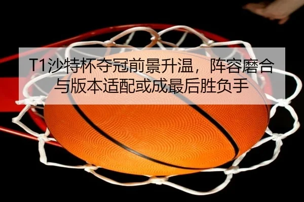 T1沙特杯夺冠前景升温，阵容磨合与版本适配或成最后胜负手